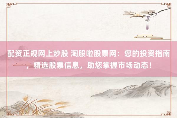配资正规网上炒股 淘股啦股票网：您的投资指南，精选股票信息，助您掌握市场动态！