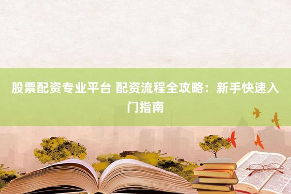 股票配资专业平台 配资流程全攻略：新手快速入门指南