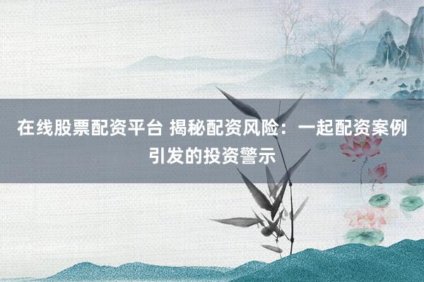 在线股票配资平台 揭秘配资风险：一起配资案例引发的投资警示