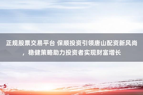 正规股票交易平台 保顺投资引领唐山配资新风尚，稳健策略助力投资者实现财富增长