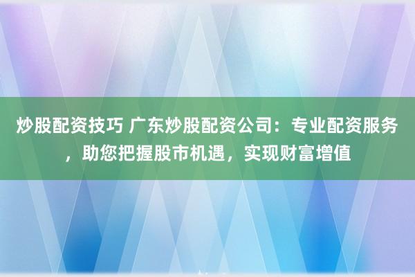 炒股配资技巧 广东炒股配资公司：专业配资服务，助您把握股市机遇，实现财富增值
