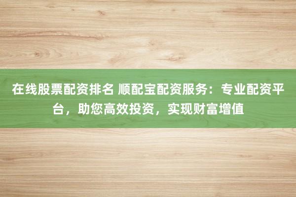 在线股票配资排名 顺配宝配资服务：专业配资平台，助您高效投资，实现财富增值