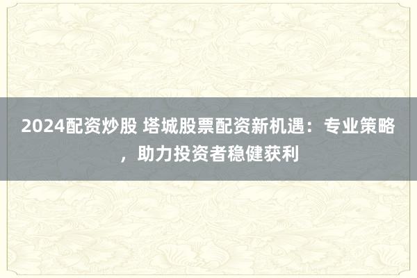 2024配资炒股 塔城股票配资新机遇：专业策略，助力投资者稳健获利