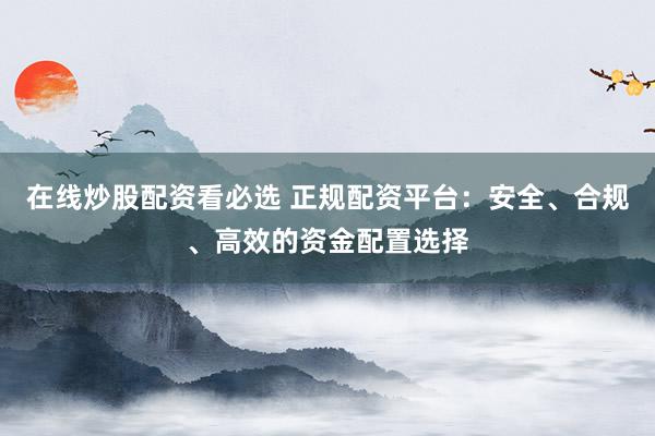 在线炒股配资看必选 正规配资平台：安全、合规、高效的资金配置选择