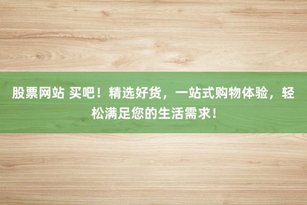股票网站 买吧！精选好货，一站式购物体验，轻松满足您的生活需求！