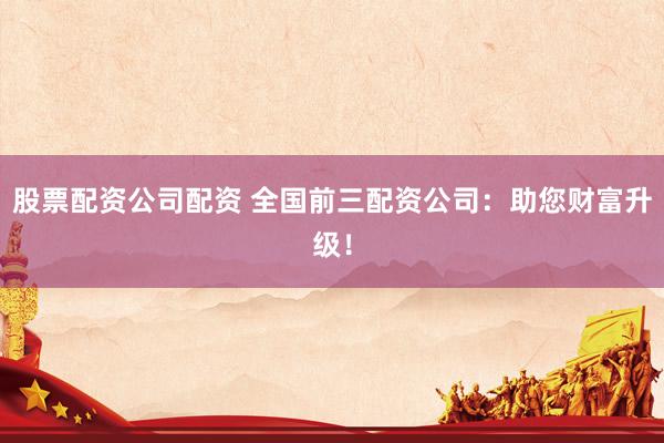 股票配资公司配资 全国前三配资公司：助您财富升级！