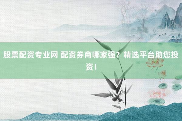 股票配资专业网 配资券商哪家强？精选平台助您投资！