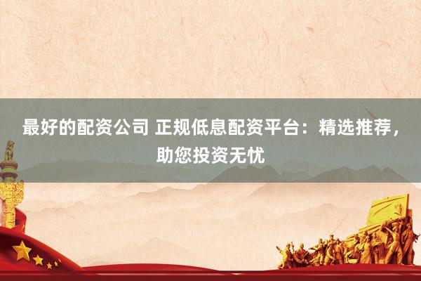 最好的配资公司 正规低息配资平台：精选推荐，助您投资无忧