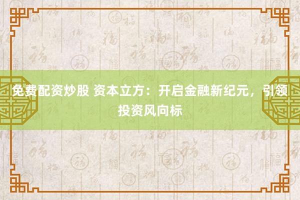 免费配资炒股 资本立方：开启金融新纪元，引领投资风向标