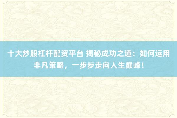 十大炒股杠杆配资平台 揭秘成功之道：如何运用非凡策略，一步步走向人生巅峰！