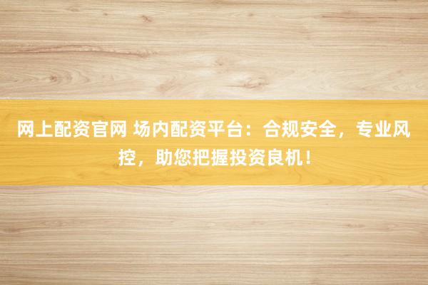 网上配资官网 场内配资平台：合规安全，专业风控，助您把握投资良机！