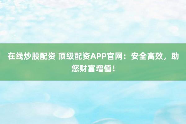 在线炒股配资 顶级配资APP官网：安全高效，助您财富增值！