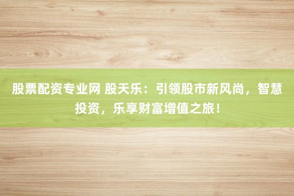 股票配资专业网 股天乐：引领股市新风尚，智慧投资，乐享财富增值之旅！