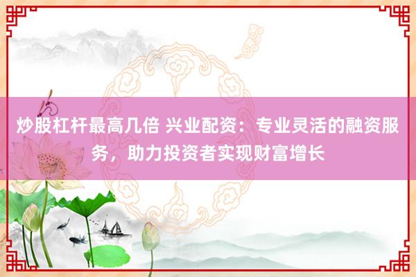 炒股杠杆最高几倍 兴业配资：专业灵活的融资服务，助力投资者实现财富增长