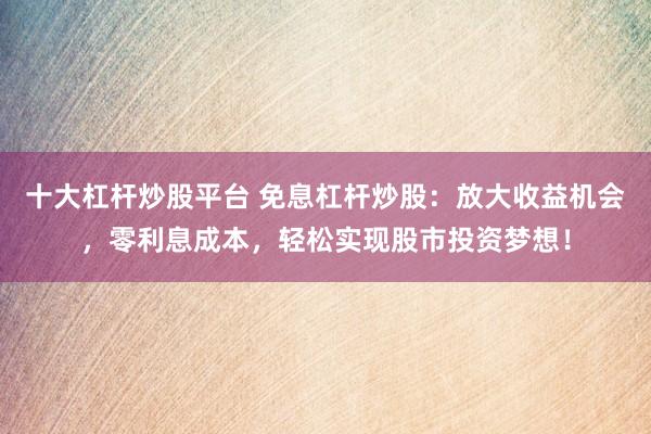 十大杠杆炒股平台 免息杠杆炒股：放大收益机会，零利息成本，轻松实现股市投资梦想！