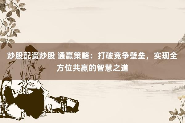 炒股配资炒股 通赢策略：打破竞争壁垒，实现全方位共赢的智慧之道