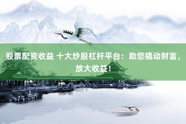 股票配资收益 十大炒股杠杆平台：助您撬动财富，放大收益！
