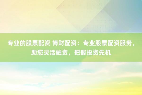 专业的股票配资 博财配资：专业股票配资服务，助您灵活融资，把握投资先机