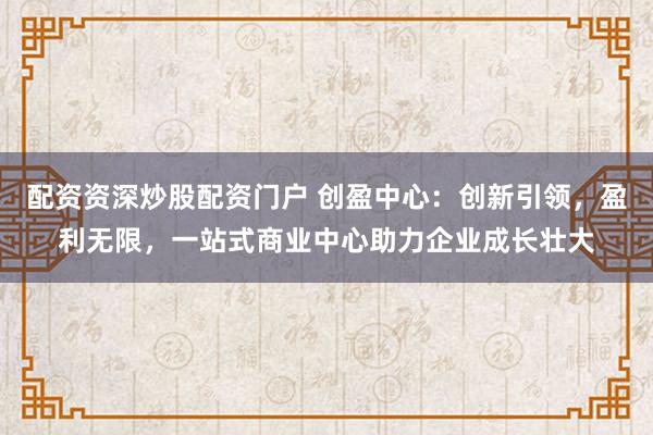 配资资深炒股配资门户 创盈中心：创新引领，盈利无限，一站式商业中心助力企业成长壮大