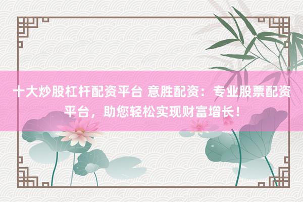 十大炒股杠杆配资平台 意胜配资：专业股票配资平台，助您轻松实现财富增长！