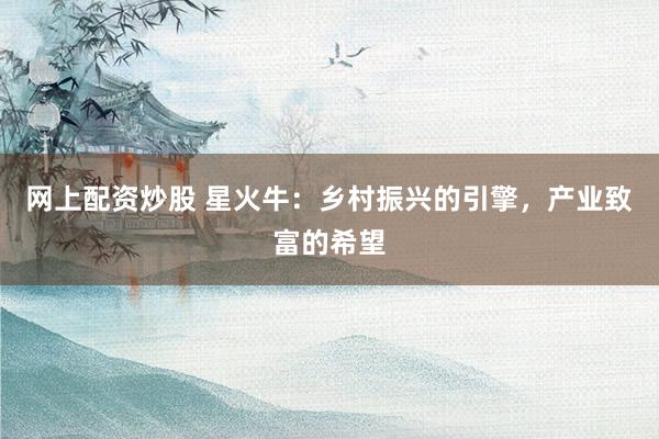 网上配资炒股 星火牛：乡村振兴的引擎，产业致富的希望