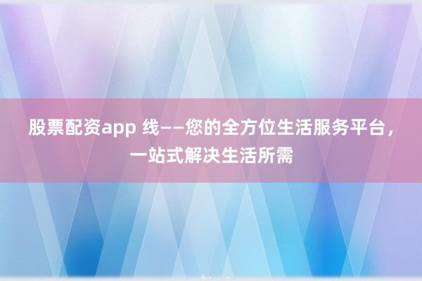 股票配资app 线——您的全方位生活服务平台，一站式解决生活所需