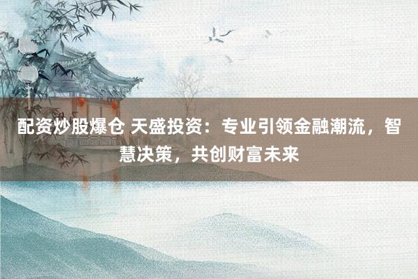 配资炒股爆仓 天盛投资：专业引领金融潮流，智慧决策，共创财富未来