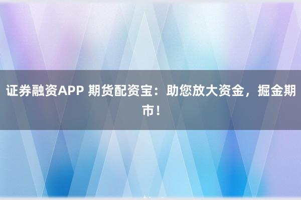 证券融资APP 期货配资宝：助您放大资金，掘金期市！