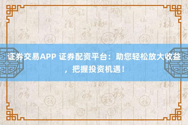证券交易APP 证券配资平台：助您轻松放大收益，把握投资机遇！