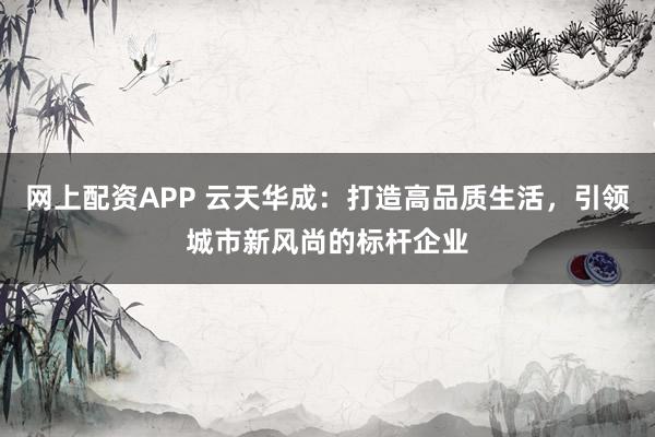 网上配资APP 云天华成：打造高品质生活，引领城市新风尚的标杆企业