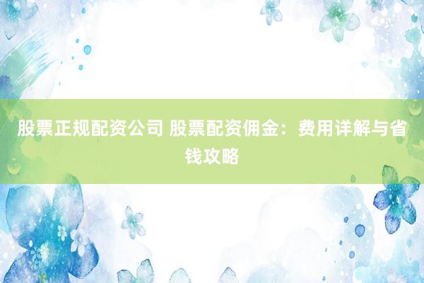 股票正规配资公司 股票配资佣金：费用详解与省钱攻略