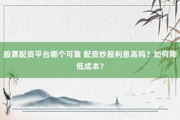 股票配资平台哪个可靠 配资炒股利息高吗？如何降低成本？