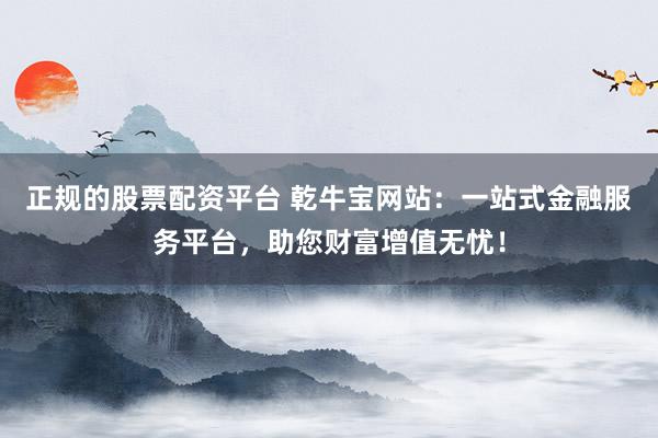 正规的股票配资平台 乾牛宝网站：一站式金融服务平台，助您财富增值无忧！