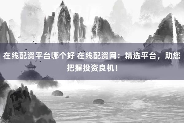 在线配资平台哪个好 在线配资网：精选平台，助您把握投资良机！