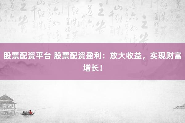 股票配资平台 股票配资盈利：放大收益，实现财富增长！