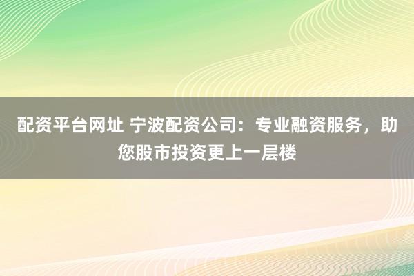 配资平台网址 宁波配资公司：专业融资服务，助您股市投资更上一层楼