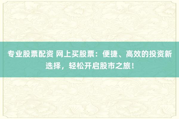 专业股票配资 网上买股票：便捷、高效的投资新选择，轻松开启股市之旅！