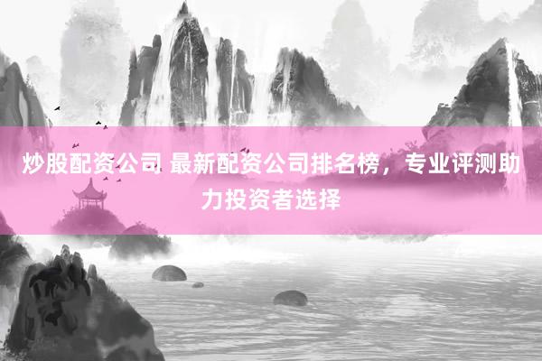 炒股配资公司 最新配资公司排名榜，专业评测助力投资者选择