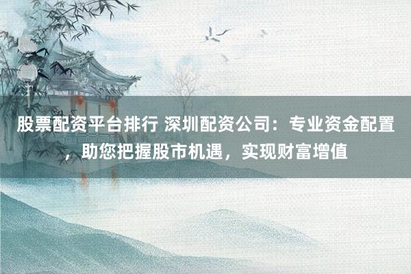 股票配资平台排行 深圳配资公司：专业资金配置，助您把握股市机遇，实现财富增值