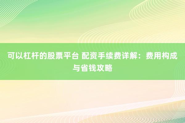 可以杠杆的股票平台 配资手续费详解：费用构成与省钱攻略