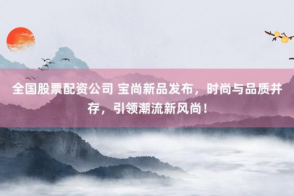 全国股票配资公司 宝尚新品发布，时尚与品质并存，引领潮流新风尚！