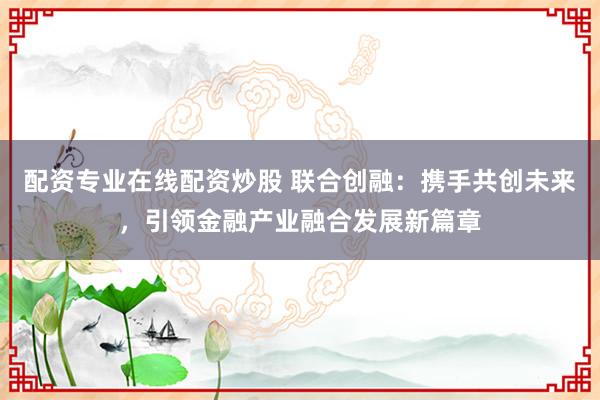 配资专业在线配资炒股 联合创融：携手共创未来，引领金融产业融合发展新篇章
