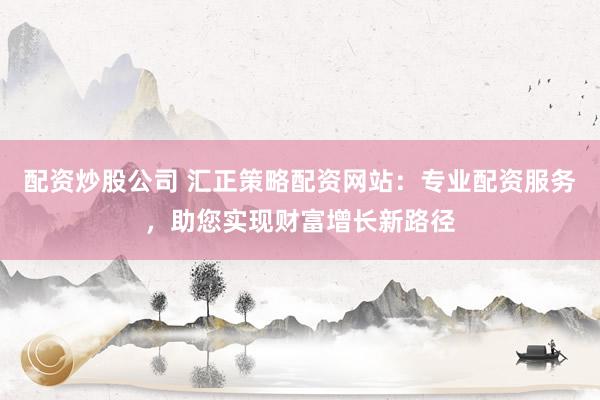 配资炒股公司 汇正策略配资网站：专业配资服务，助您实现财富增长新路径