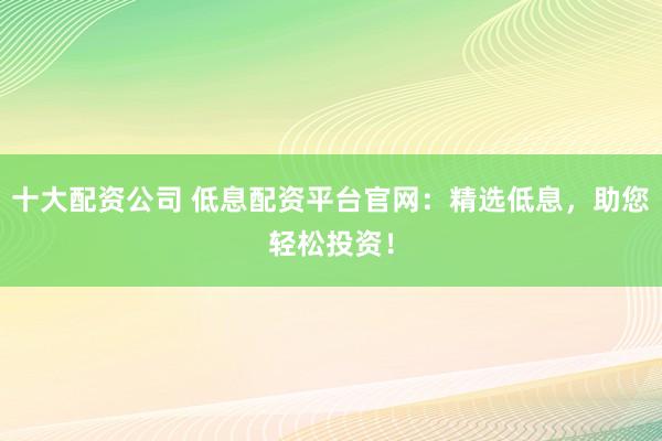 十大配资公司 低息配资平台官网：精选低息，助您轻松投资！
