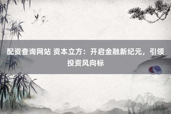 配资查询网站 资本立方：开启金融新纪元，引领投资风向标