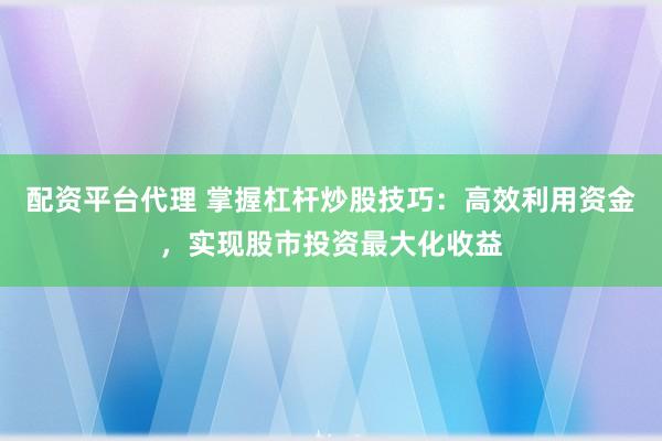 配资平台代理 掌握杠杆炒股技巧：高效利用资金，实现股市投资最大化收益