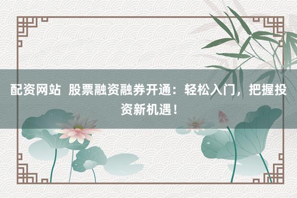 配资网站  股票融资融券开通：轻松入门，把握投资新机遇！