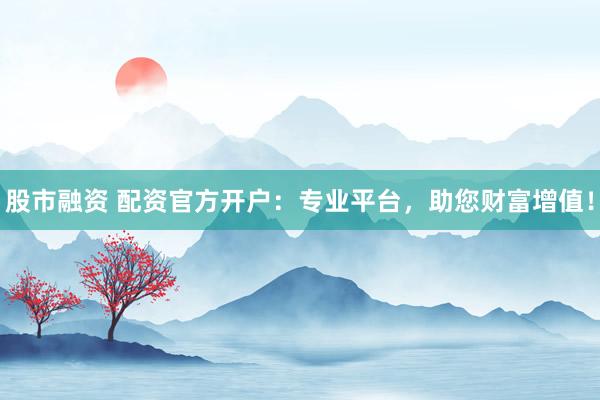 股市融资 配资官方开户：专业平台，助您财富增值！