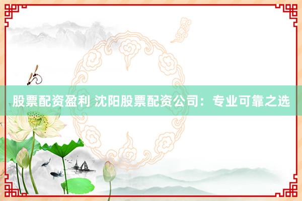 股票配资盈利 沈阳股票配资公司：专业可靠之选