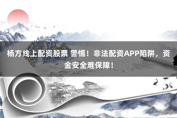 杨方线上配资股票 警惕！非法配资APP陷阱，资金安全难保障！